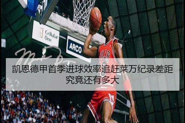 凯恩德甲首季进球效率追赶莱万纪录差距究竟还有多大