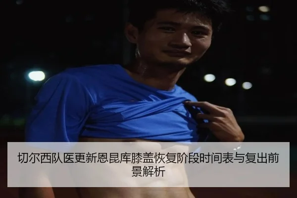 切尔西队医更新恩昆库膝盖恢复阶段时间表与复出前景解析