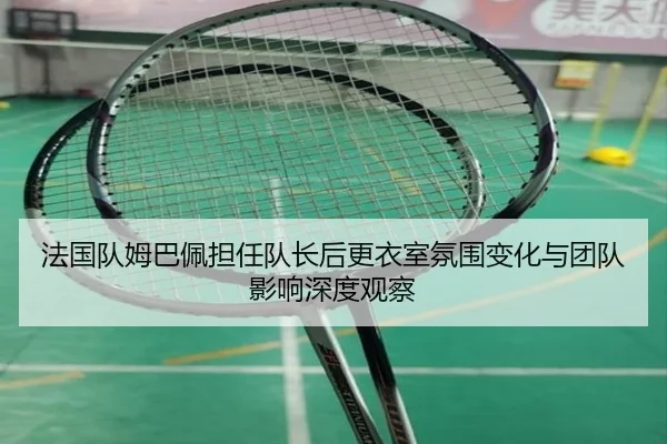 法国队姆巴佩担任队长后更衣室氛围变化与团队影响深度观察