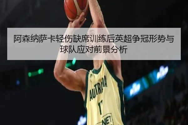阿森纳萨卡轻伤缺席训练后英超争冠形势与球队应对前景分析