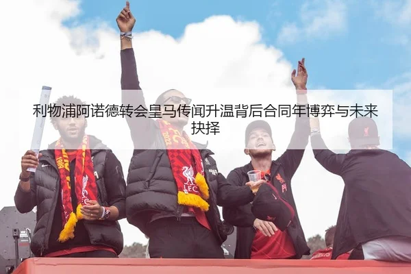 利物浦阿诺德转会皇马传闻升温背后合同年博弈与未来抉择