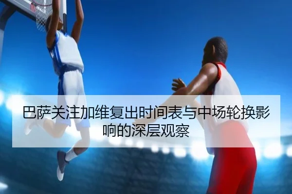 巴萨关注加维复出时间表与中场轮换影响的深层观察 | kaiyun