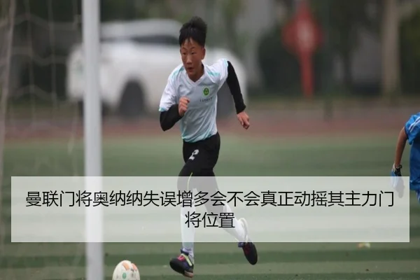 曼联门将奥纳纳失误增多会不会真正动摇其主力门将位置 | kaiyun