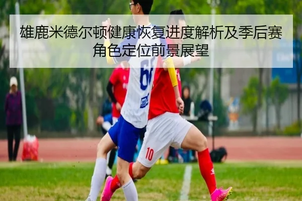 雄鹿米德尔顿健康恢复进度解析及季后赛角色定位前景展望