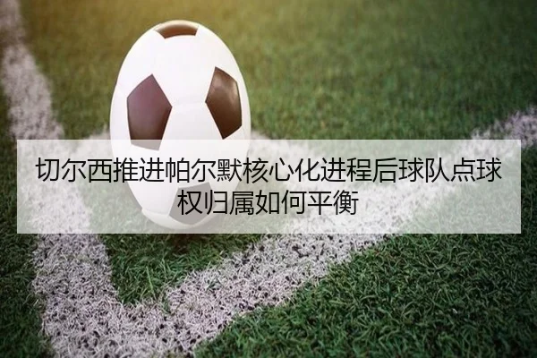 切尔西推进帕尔默核心化进程后球队点球权归属如何平衡 | kaiyun